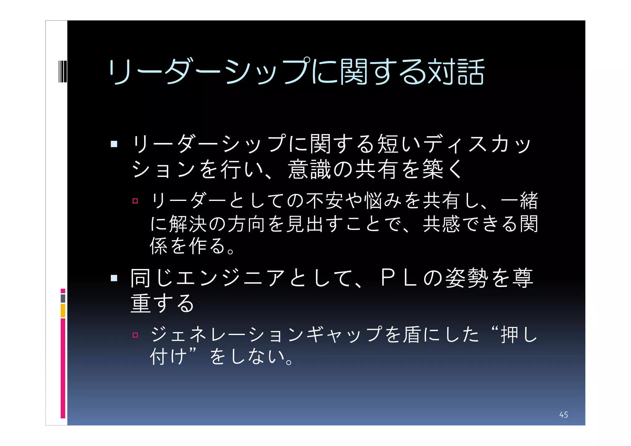 リーダーシップに関する対話

リーダーシップに関する短いディスカッ
ションを行い、意識の共有を築く
 リーダーとしての不安や悩みを共有し、一緒
 に解決の方向を見出すことで、共感できる関
 係を作る。
同じエンジニアとして、ＰＬの姿勢を尊
重する
 ジェネレーションギャップを盾にした“押し
 付け”をしない。

                        45
 