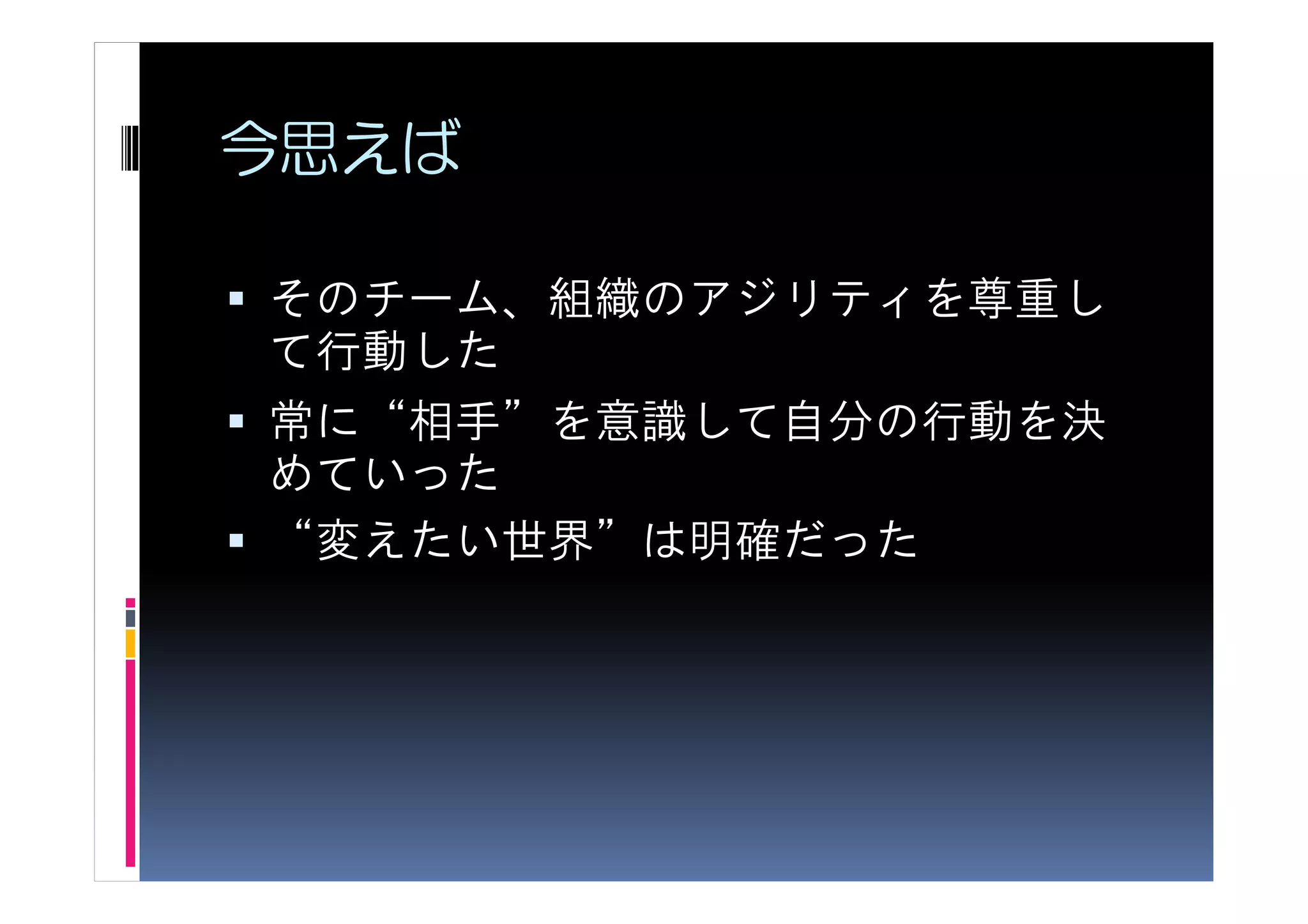 今思えば

そのチーム、組織のアジリティを尊重し
て行動した
常に“相手”を意識して自分の行動を決
めていった
“変えたい世界”は明確だった
 