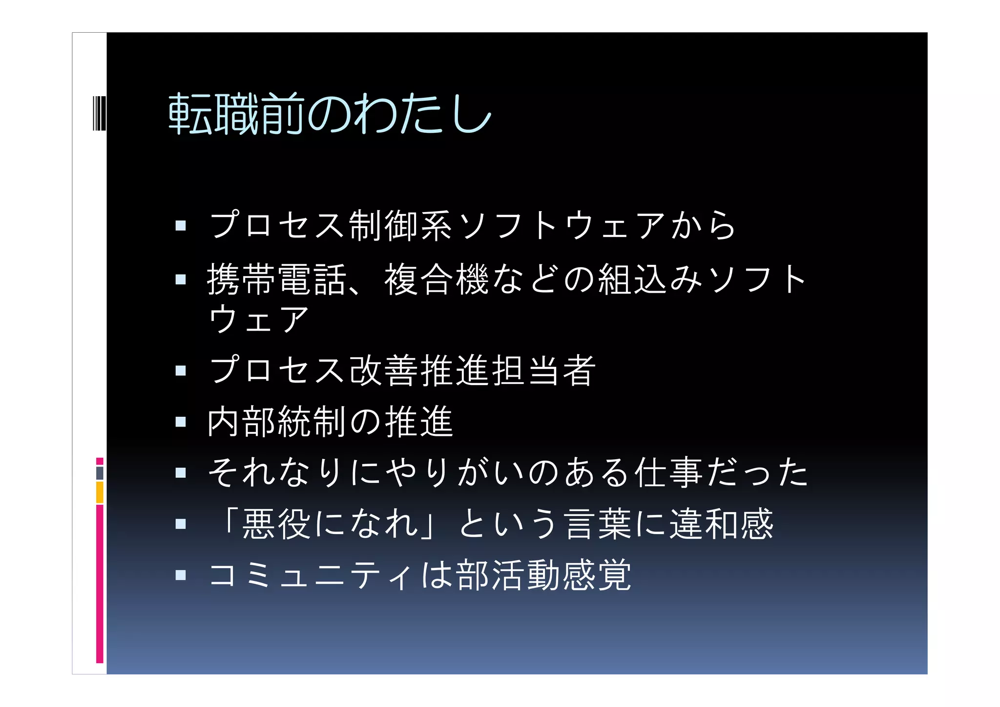 転職前のわたし

プロセス制御系ソフトウェアから
携帯電話、複合機などの組込みソフト
ウェア
プロセス改善推進担当者
内部統制の推進
それなりにやりがいのある仕事だった
「悪役になれ」という言葉に違和感
コミュニティは部活動感覚
 