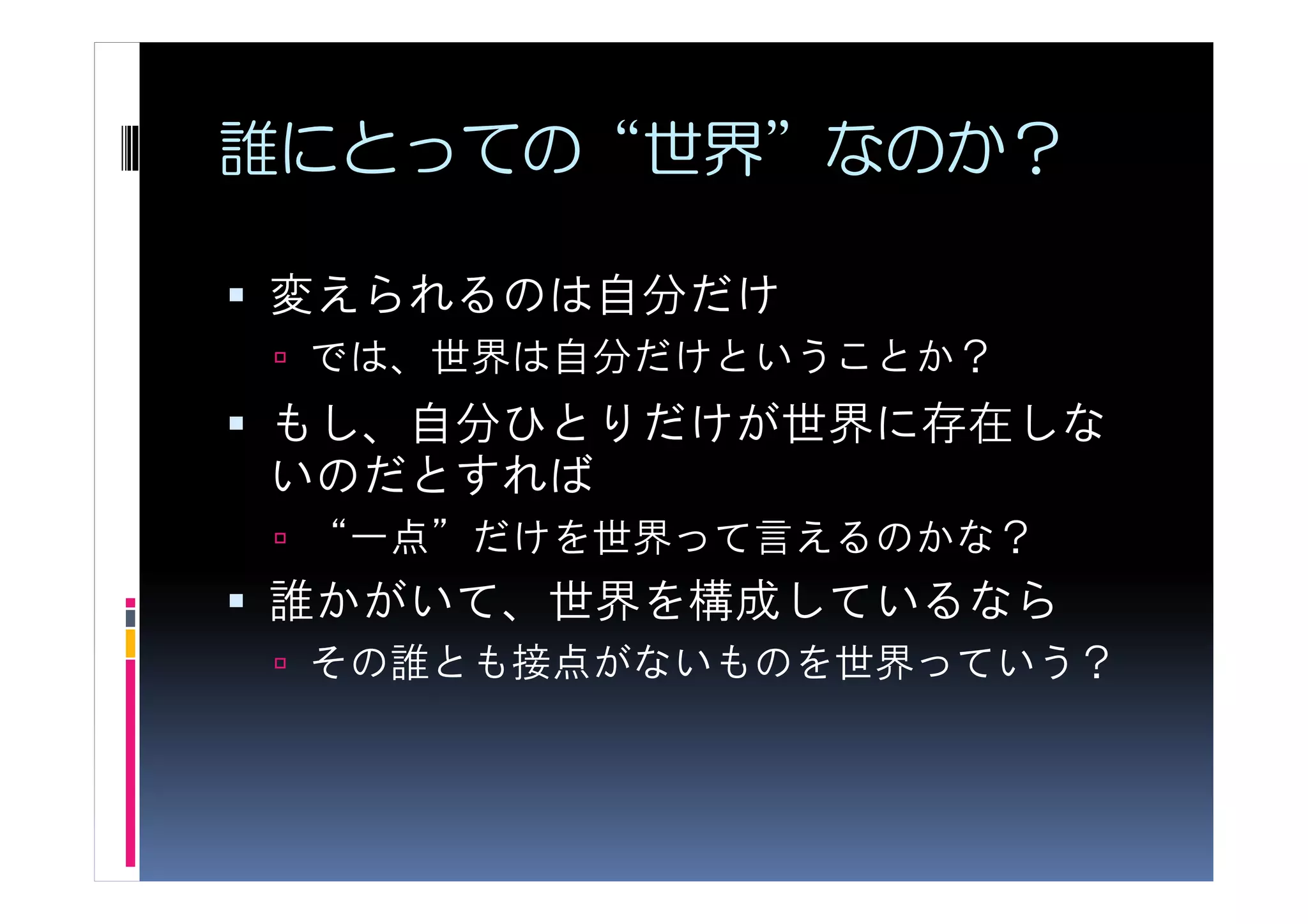誰にとっての“世界”なのか？

変えられるのは自分だけ
 では、世界は自分だけということか？
もし、自分ひとりだけが世界に存在しな
いのだとすれば
 “一点”だけを世界って言えるのかな？
誰かがいて、世界を構成しているなら
 その誰とも接点がないものを世界っていう？
 