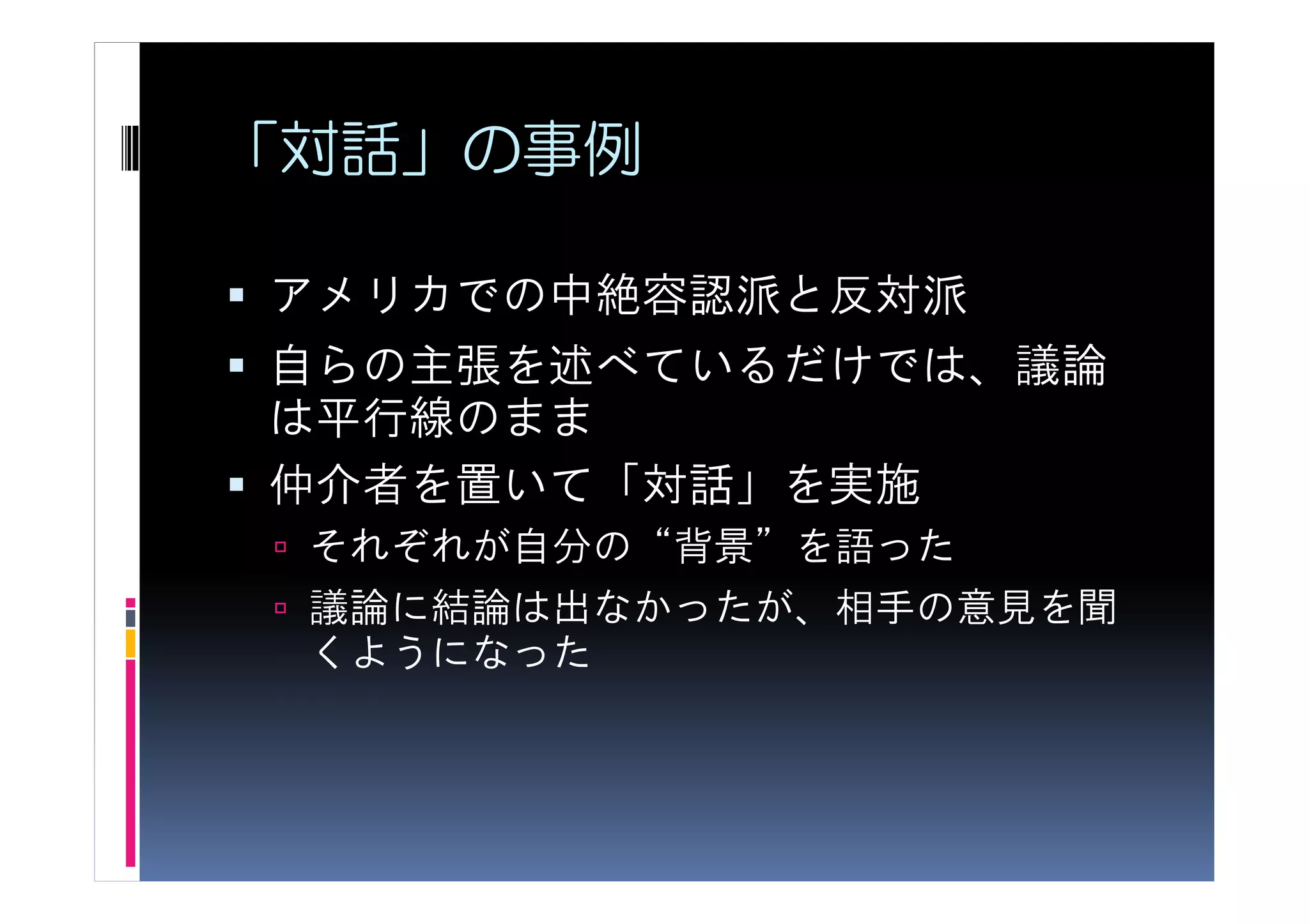 「対話」の事例

アメリカでの中絶容認派と反対派
自らの主張を述べているだけでは、議論
は平行線のまま
仲介者を置いて「対話」を実施
 それぞれが自分の“背景”を語った
 議論に結論は出なかったが、相手の意見を聞
 くようになった
 