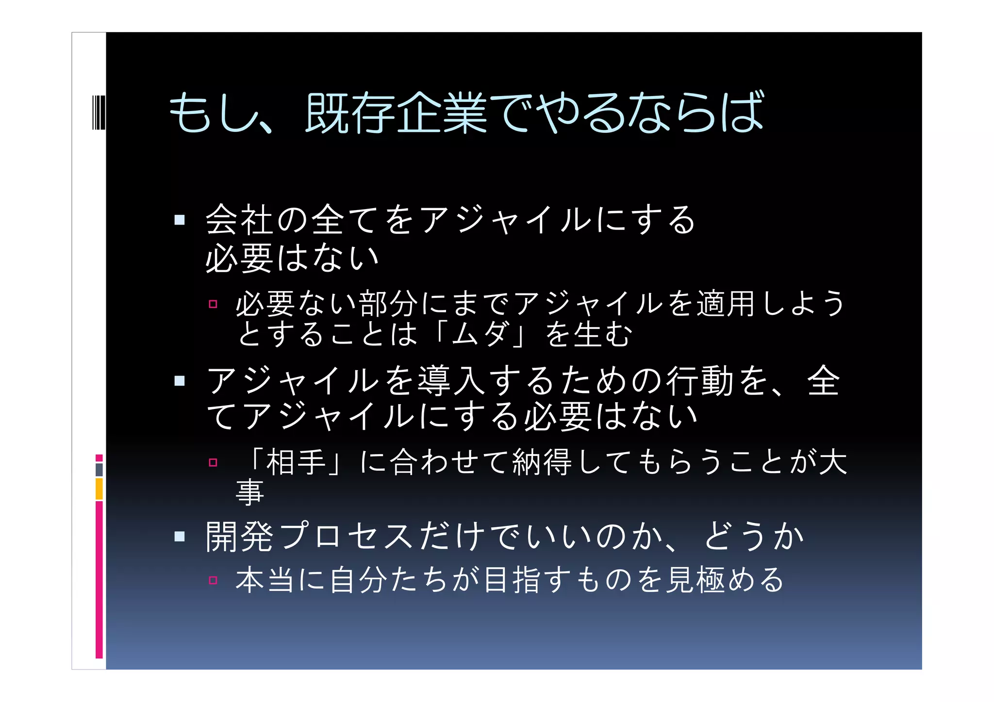 もし、既存企業でやるならば

会社の全てをアジャイルにする
必要はない
 必要ない部分にまでアジャイルを適用しよう
 とすることは「ムダ」を生む
アジャイルを導入するための行動を、全
てアジャイルにする必要はない
 「相手」に合わせて納得してもらうことが大
 事
開発プロセスだけでいいのか、どうか
 本当に自分たちが目指すものを見極める
 