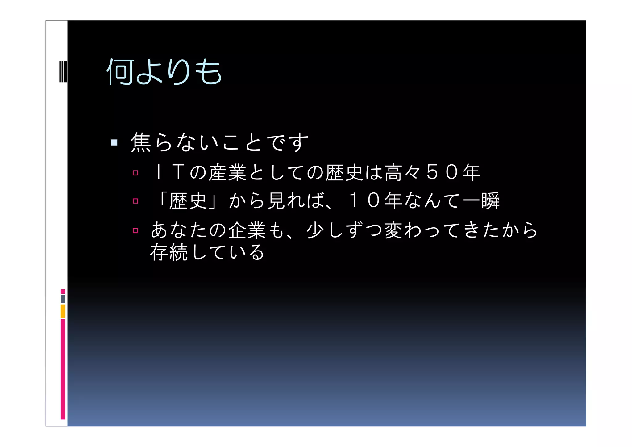 何よりも

焦らないことです
 ＩＴの産業としての歴史は高々５０年
 「歴史」から見れば、１０年なんて一瞬
 あなたの企業も、少しずつ変わってきたから
 存続している
 
