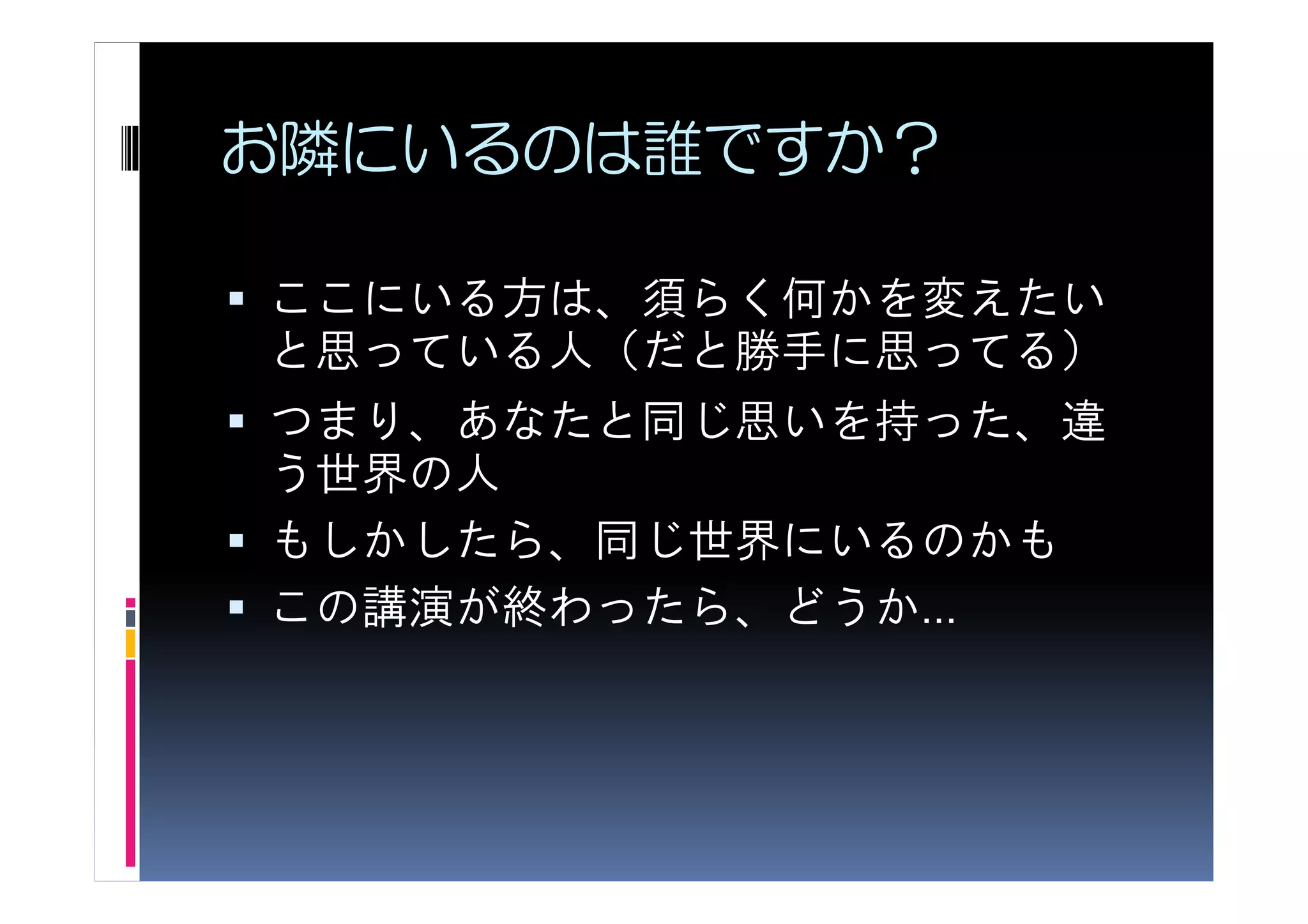 お隣にいるのは誰ですか？

ここにいる方は、須らく何かを変えたい
と思っている人（だと勝手に思ってる）
つまり、あなたと同じ思いを持った、違
う世界の人
もしかしたら、同じ世界にいるのかも
この講演が終わったら、どうか…
 