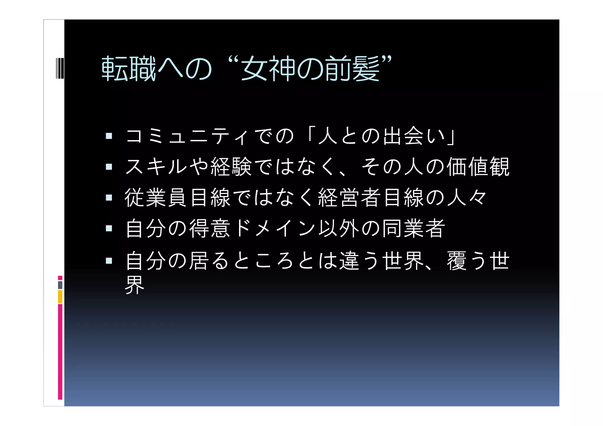 転職への“女神の前髪”

コミュニティでの「人との出会い」
スキルや経験ではなく、その人の価値観
従業員目線ではなく経営者目線の人々
自分の得意ドメイン以外の同業者
自分の居るところとは違う世界、覆う世
界
 