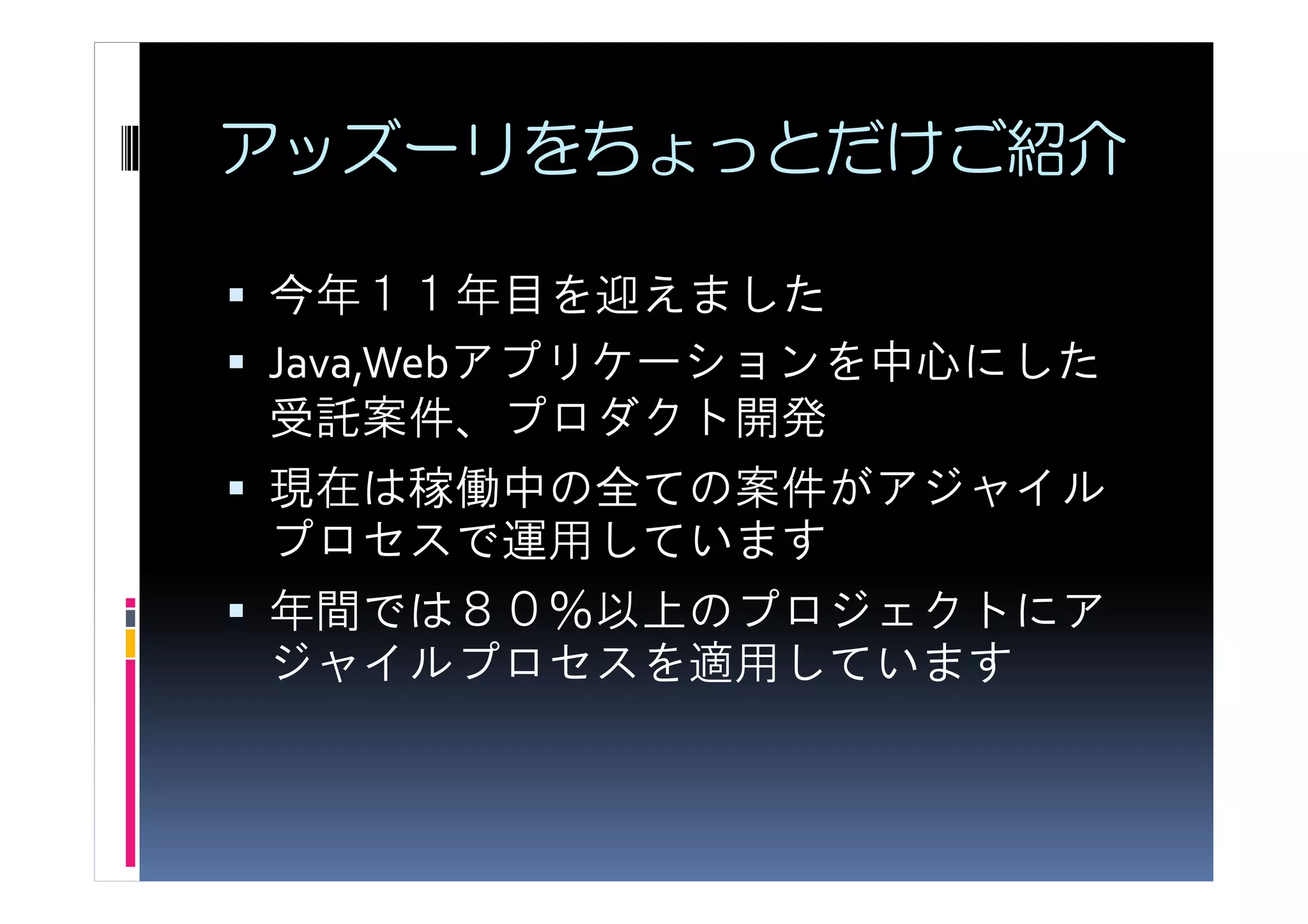 アッズーリをちょっとだけご紹介

今年１１年目を迎えました
Java,Webアプリケーションを中心にした
受託案件、プロダクト開発
現在は稼働中の全ての案件がアジャイル
プロセスで運用しています
年間では８０％以上のプロジェクトにア
ジャイルプロセスを適用しています
 