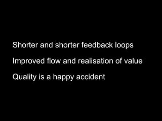 Shorter and shorter feedback loops
Improved flow and realisation of value
Quality is a happy accident
 