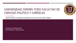 UNIVERSIDAD FERMÍN TORO FACULTAD DE
CIENCIAS POLÍTICA Y JURÍDICAS
ETICA PROFESIONAL
RESEÑA HISTÓRICA DEL DESARROLLO PROFESIONAL DEL POLITÓLOGO EN EUROPA Y AMÉRICA.
PROFESOR: GREIMAR REA
ESTUDIANTES : DAVID RIVAS
 