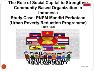 The Role of Social Capital to Strengthen 
Community Based Organization in 
Indonesia 
Study Case: PNPM Mandiri Perkotaan 
(Urban Poverty Reduction Programme) 
Tomy Risqi 
1 9/9/2014 
 