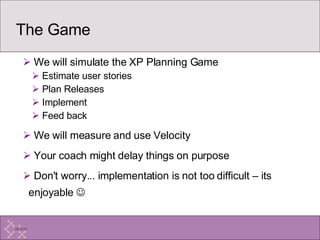 The Game We will simulate the XP Planning Game Estimate user stories Plan Releases Implement Feed back We will measure and use Velocity Your coach might delay things on purpose Don't worry... implementation is not too difficult – its enjoyable     