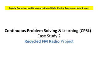 Rapidly	Document	and	Brainstorm	Ideas	While	Sharing	Progress	of	Your	Project	
ConSnuous	Pain	Solving	&	Learning	(CPSL)	-	
Case	Study	2	
Recycled	FM	Radio	Project	
 