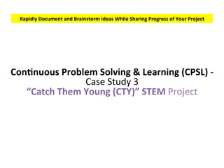 Rapidly	Document	and	Brainstorm	Ideas	While	Sharing	Progress	of	Your	Project	
ConSnuous	Pain	Solving	&	Learning	(CPSL)	-	
Case	Study	3	
“Catch	Them	Young	(CTY)”	STEM	Project	
 