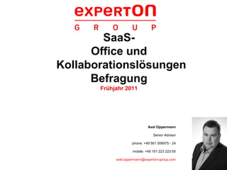 SaaS-
      Office und
Kollaborationslösungen
      Befragung
       Frühjahr 2011




                              Axel Oppermann

                                 Senior Advisor

                    phone: +49 561 506975 - 24

                     mobile: +49 151 223 223 00

            axel.oppermann@experton-group.com
 