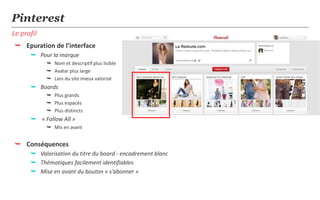 Pinterest
Le profil
 Epuration de l’interface
       Pour la marque
             Nom et descriptif plus lisible
             Avatar plus large
             Lien du site mieux valorisé
       Boards
             Plus grands
             Plus espacés
             Plus distincts
       « Follow All »
             Mis en avant


 Conséquences
       Valorisation du titre du board - encadrement blanc
       Thématiques facilement identifiables
       Mise en avant du bouton « s’abonner »
 