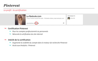 Pinterest
Le profil : la certification




 Certification Pinterest
       Pour les comptes professionnels ou personnels
       Nécessite la vérification du site internet


 Intérêt de la certification
       Augmente la visibilité du compte dans le moteur de recherche Pinterest
       Accès aux Analytics Pinterest
 