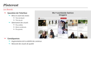 Pinterest
Les Boards
 Epuration de l’interface
      Mise en avant des textes
              Titre du Board
              Titre du pin
      Valorisation des visuels
              Plus visibles
              Moins condensés
              Plus grands




 Conséquences
      Augmentation de la visibilité des contenus
      Nécessite des visuels de qualité
 