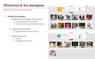 Pinterest & les marques
Montrer l’univers de la marque

 Univers de marques
      Valorisation de l’ambiance de la marque
            Contextualisation de ses produits
            Déclinaison de la personnalité de la marque


      Interaction avec les fans
            Valorisation des créations des fans


      Notion de conseils
            Astuces
            Suggestions d’utilisation




                                                           17
 