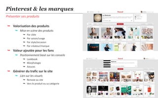 Pinterest & les marques
Présenter ses produits

 Valorisation des produits
       Mise en scène des produits
               Par cible
               Par saison/usage
               Par style/occasion
               Par créateur/marque
 Valeur ajoutée pour les fans
       Positionnement basé sur les conseils
             Lookbook
             Morphologie
             Astuces
 Générer du trafic sur le site
       Lien sur les visuels
             Renvoie au site
             Vers le produit ou sa catégorie


                                                18
 