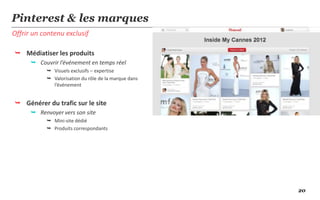 Pinterest & les marques
Offrir un contenu exclusif

 Médiatiser les produits
       Couvrir l’événement en temps réel
            Visuels exclusifs – expertise
            Valorisation du rôle de la marque dans
             l’événement


 Générer du trafic sur le site
       Renvoyer vers son site
            Mini-site dédié
            Produits correspondants




                                                      20
 