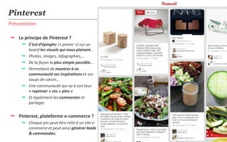 Pinterest
Présentation

 Le principe de Pinterest ?
      C’est d’épingler (« pinner ») sur un
       board les visuels qui nous plaisent…
      Photos, images, infographies,…
      De la façon la plus simple possible…
      Permettant de montrer à sa
       communauté ses inspirations et ses
       coups de cœurs…
      Une communauté qui va à son tour
       « repinner » ces « pins »
      Et également les commenter et
       partager


 Pinterest, plateforme e-commerce ?
      Chaque pin peut être relié à un site e-
       commerce et peut ainsi générer leads
       & commandes.
 