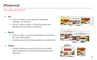 Pinterest
Les usages de Pinterest

 Pin :
       C’est une image ou une vidéo qu’un internaute
        « épingle » sur Pinterest
       Tous les contenus postés sur Pinterest peuvent être
        partagés, likés par d’autres utilisateurs


 Board :
       C’est un « album » qui permet d’organiser vos contenus
        par sujet / thématiques
       Les board peuvent être privés, publiques ou collaboratifs


 Follow :
       L’action de follow vous permet de suivre les activités
        d’autres utilisateurs suivant les thématiques qui vous
        intéressent

                                                                    6
 
