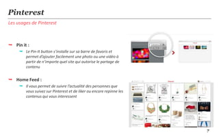 Pinterest
Les usages de Pinterest



 Pin it :
      Le Pin-It button s’installe sur sa barre de favoris et
       permet d’ajouter facilement une photo ou une vidéo à
       partir de n’importe quel site qui autorise le partage de
       contenu


 Home Feed :
      Il vous permet de suivre l’actualité des personnes que
       vous suivez sur Pinterest et de liker ou encore repinne les
       contenus qui vous interessent




                                                                     7
 