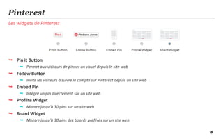 Pinterest
Les widgets de Pinterest




 Pin it Button
      Permet aux visiteurs de pinner un visuel depuis le site web
 Follow Button
      Invite les visiteurs à suivre le compte sur Pinterest depuis un site web
 Embed Pin
      Intègre un pin directement sur un site web
 Profilte Widget
      Montre jusqu’à 30 pins sur un site web
 Board Widget
      Montre jusqu’à 30 pins des boards préférés sur un site web

                                                                                  8
 