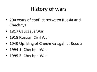History of wars
• 200 years of conflict between Russia and
Chechnya
• 1817 Caucasus War
• 1918 Russian Civil War
• 1949 Uprising of Chechnya against Russia
• 1994 1. Chechen War
• 1999 2. Chechen War
 