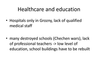 Healthcare and education
• Hospitals only in Grozny, lack of qualified
medical staff
• many destroyed schools (Chechen wars), lack
of professional teachers -> low level of
education, school buildings have to be rebuilt
 