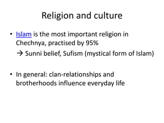 Religion and culture
• Islam is the most important religion in
Chechnya, practised by 95%
 Sunni belief, Sufism (mystical form of Islam)
• In general: clan-relationships and
brotherhoods influence everyday life
 