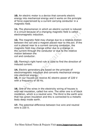 10. An electric motor is a device that converts electric
energy into mechanical energy and it works on the principle
of force experienced by a current carrying conductor in a
magnetic field.

11. The phenomenon in which an electric current is induced
in a circuit because of a changing magnetic field is called
electromagnetic induction.

12. The magnetic field may change due to a relative motion
between the coil and a magnet placed near to the coil. If the
coil is placed near to a current carrying conductor, the
magnetic field may change either due to a change in
the current through the conductor or due to the relative
motion between the
coil and conductor.

13. Fleming’s right hand rule is used to find the direction of
induced current.

14. Electric generators are based on the principle of
electromagnetic induction and converts mechanical energy
into electrical energy.
15. In our houses we receive AC electric power of 220 V
with a frequency of 50 Hz.


16. One of the wires in the electricity wiring of houses is
with red insulation, called live wire. The other one is of black
insulation, which is a neutral wire. The third is the earth wire
that has green insulation and this is connected to a metallic
body deep inside earth.

17. The potential difference between live wire and neutral
wire is 220 V.




For More School Notes & Projects Visit www.toppersarena.com
 