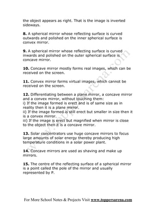 the object appears as right. That is the image is inverted
sideways.

8. A spherical mirror whose reflecting surface is curved
outwards and polished on the inner spherical surface is
convex mirror.

9. A spherical mirror whose reflecting surface is curved
inwards and polished on the outer spherical surface is
concave mirror.

10. Concave mirror mostly forms real images, which can be
received on the screen.

11. Convex mirror forms virtual images, which cannot be
received on the screen.

12. Differentiating between a plane mirror, a concave mirror
and a convex mirror, without touching them:
i) If the image formed is erect and is of same size as in
reality then it is a plane mirror.
ii) If the image formed is still erect but smaller in size then it
is a convex mirror.
iii) If the image is erect but magnified when mirror is close
to the object then it is a concave mirror.

13. Solar concentrators use huge concave mirrors to focus
large amounts of solar energy thereby producing high
temperature conditions in a solar power plant.

14. Concave mirrors are used as shaving and make up
mirrors.

15. The centre of the reflecting surface of a spherical mirror
is a point called the pole of the mirror and usually
represented by P.




For More School Notes & Projects Visit www.toppersarena.com
 