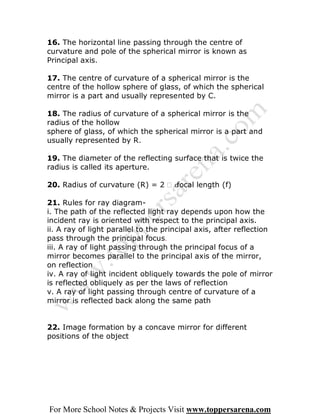 16. The horizontal line passing through the centre of
curvature and pole of the spherical mirror is known as
Principal axis.

17. The centre of curvature of a spherical mirror is the
centre of the hollow sphere of glass, of which the spherical
mirror is a part and usually represented by C.

18. The radius of curvature of a spherical mirror is the
radius of the hollow
sphere of glass, of which the spherical mirror is a part and
usually represented by R.

19. The diameter of the reflecting surface that is twice the
radius is called its aperture.

20. Radius of curvature (R) = 2 
                                  focal length (f)

21. Rules for ray diagram-
i. The path of the reflected light ray depends upon how the
incident ray is oriented with respect to the principal axis.
ii. A ray of light parallel to the principal axis, after reflection
pass through the principal focus.
iii. A ray of light passing through the principal focus of a
mirror becomes parallel to the principal axis of the mirror,
on reflection
iv. A ray of light incident obliquely towards the pole of mirror
is reflected obliquely as per the laws of reflection
v. A ray of light passing through centre of curvature of a
mirror is reflected back along the same path


22. Image formation by a concave mirror for different
positions of the object




For More School Notes & Projects Visit www.toppersarena.com
 