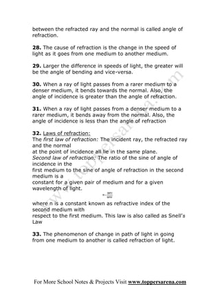 between the refracted ray and the normal is called angle of
refraction.

28. The cause of refraction is the change in the speed of
light as it goes from one medium to another medium.

29. Larger the difference in speeds of light, the greater will
be the angle of bending and vice-versa.

30. When a ray of light passes from a rarer medium to a
denser medium, it bends towards the normal. Also, the
angle of incidence is greater than the angle of refraction.

31. When a ray of light passes from a denser medium to a
rarer medium, it bends away from the normal. Also, the
angle of incidence is less than the angle of refraction

32. Laws of refraction:
The first law of refraction: The incident ray, the refracted ray
and the normal
at the point of incidence all lie in the same plane.
Second law of refraction: The ratio of the sine of angle of
incidence in the
first medium to the sine of angle of refraction in the second
medium is a
constant for a given pair of medium and for a given
wavelength of light.


where n is a constant known as refractive index of the
second medium with
respect to the first medium. This law is also called as Snell’s
Law

33. The phenomenon of change in path of light in going
from one medium to another is called refraction of light.




For More School Notes & Projects Visit www.toppersarena.com
 