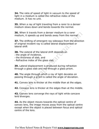 34. The ratio of speed of light in vacuum to the speed of
light in a medium is called the refractive index of the
medium. It has no unit.

35. When a ray of light traveling from a rarer to a denser
medium slows down and bends towards the normal.

36. When it travels from a denser medium to a rarer
medium, it speeds up and bends away from the normal.

37. The shifting of emergent ray sideways from the direction
of original incident ray is called lateral displacement or
lateral shift

38. The extend of the lateral shift depends on
- the angle of incidence,
- the thickness of slab, and
- Refractive index of the glass slab

39. Lateral displacement is produced during refraction
through a glass slab and not through a glass prism.

40. The angle through which a ray of light deviates on
passing through a prism is called the angle of deviation.

41. Convex lens is thicker at the middle than at the edges.

42. Concave lens is thicker at the edges than at the middle.

43. Convex lens converge the rays of light while concave
lens diverges.

44. As the object moves towards the optical centre of
convex lens, the image moves away from the optical centre
except when the object is placed between focus and optical
centre of the lens.




For More School Notes & Projects Visit www.toppersarena.com
 
