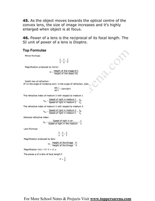 45. As the object moves towards the optical centre of the
convex lens, the size of image increases and it’s highly
enlarged when object is at focus.

46. Power of a lens is the reciprocal of its focal length. The
SI unit of power of a lens is Dioptre.

Top Formulae




For More School Notes & Projects Visit www.toppersarena.com
 