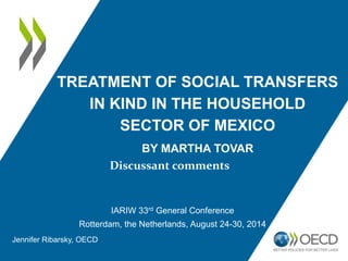 TREATMENT OF SOCIAL TRANSFERS 
IN KIND IN THE HOUSEHOLD 
SECTOR OF MEXICO 
BY MARTHA TOVAR 
Discussant comments 
IARIW 33rd General Conference 
Rotterdam, the Netherlands, August 24-30, 2014 
Jennifer Ribarsky, OECD 
 