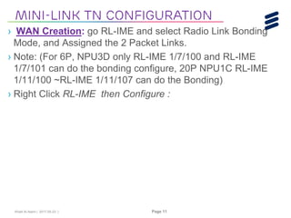 Khalil Al-Alami | 2017-05-23 | Page 11
› WAN Creation: go RL-IME and select Radio Link Bonding
Mode, and Assigned the 2 Packet Links.
› Note: (For 6P, NPU3D only RL-IME 1/7/100 and RL-IME
1/7/101 can do the bonding configure, 20P NPU1C RL-IME
1/11/100 ~RL-IME 1/11/107 can do the Bonding)
› Right Click RL-IME then Configure :
Mini-link tn Configuration
 
