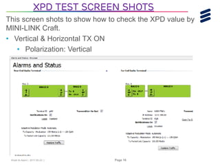Khalil Al-Alami | 2017-05-23 | Page 16
This screen shots to show how to check the XPD value by
MINI-LINK Craft.
• Vertical & Horizontal TX ON
• Polarization: Vertical
XPD Test screen shots
 