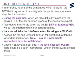 Khalil Al-Alami | 2017-05-23 | Page 21
› Interference is one of the challenges which is facing the
MW Radio systems. It can degrade the performance or even
stop the transmission.
› During the alignment when we face difficulty to achieve the
desired RSL, the interference is one of the issues we expect.
› Also during the link life when we get E1 BER or Ethernet PER
we put the interference in our considerations.
› Here we will take the interference test by using our ML Craft:
Access the far-end terminal through ML Craft and switch the
far-end transmitter off. Note: In a 1+1 system both
transmitters must be switched off.
Check RSL level at near end, If the level exceeds -90dBm,
there could be a such interference. Like in the following screen
shots.
Interference Test
 