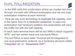 Khalil Al-Alami | 2017-05-23 | Page 3
› Is the MW radio link combination where we creates two links
through one path with different polarization and via one dual
polarization antenna at each terminal.
› Here we use such technology to duplicate the capacity. And
in the same time it’s a hardware protection, in case one
polarization has hardware problem one polarization will carry
the traffic but with the half capacity.
› In each radio terminal there will be two MMU’s which supports
XPIC and two similar band and sub-band RAUs.
› The two RAUs at each radio Terminal will be integrated to
one dual polarization antenna via a hardware structure called
“integration kit” or “Assembled OMT”.
Dual pollarization
 