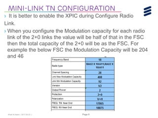 Khalil Al-Alami | 2017-05-23 | Page 8
› It is better to enable the XPIC during Configure Radio
Link.
› When you configure the Modulation capacity for each radio
link of the 2+0 links the value will be half of that in the FSC
then the total capacity of the 2+0 will be as the FSC. For
example the below FSC the Modulation Capacity will be 204
and 46
Mini-link tn Configuration
 