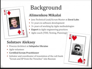 BackgroundAlimenkou MikalaiJava Technical Lead/Scrum Master at ZoralLabs5+ years in software development3+ years of working by Agile methodologiesExpert in Agile engineering practicesAgile coach (TDD, Testing, Planning) Solntsev AlekseyProcess Architect at Infopulse Ukraine