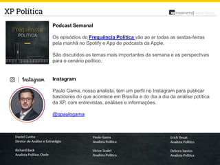 14
Análise PolíticaXP Política
Podcast Semanal
Os episódios do Frequência Política vão ao ar todas as sextas-feiras
pela manhã no Spotify e App de podcasts da Apple.
São discutidos os temas mais importantes da semana e as perspectivas
para o cenário político.
Instagram
Paulo Gama, nosso analista, tem um perfil no Instagram para publicar
bastidores do que acontece em Brasília e do dia a dia da análise política
da XP, com entrevistas, análises e informações.
@opaulogama
 