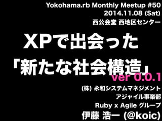 XPで出会った
「新たな社会構造」
(株) 永和システムマネジメント
アジャイル事業部
Ruby x Agile グループ
伊藤 浩一 (@koic)
ver 0.0.1
2014.11.08 (Sat)
西公会堂 西地区センター
Yokohama.rb Monthly Meetup #50
 