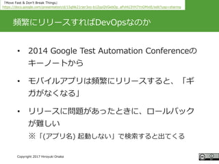 #ccc_g11
Copyright 2017 Hiroyuki Onaka
頻繁にリリースすればDevOpsなのか
• 2014 Google Test Automation Conferenceの
キーノートから
• モバイルアプリは頻繁にリリースすると、「ギ
ガがなくなる」
• リリースに問題があったときに、ロールバック
が難しい
※「(アプリ名) 起動しない」で検索すると出てくる
「Move Fast & Don't Break Things」
https://docs.google.com/presentation/d/15gNk21rjer3xo-b1ZqyQVGebOp_aPvHU3YH7YnOMxtE/edit?usp=sharing
 