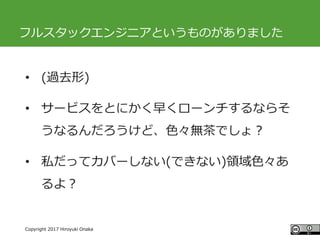 #ccc_g11
Copyright 2017 Hiroyuki Onaka
フルスタックエンジニアというものがありました
• (過去形)
• サービスをとにかく早くローンチするならそ
うなるんだろうけど、色々無茶でしょ？
• 私だってカバーしない(できない)領域色々あ
るよ？
 