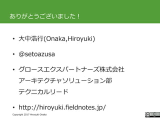 #ccc_g11
Copyright 2017 Hiroyuki Onaka
ありがとうございました！
• 大中浩行(Onaka,Hiroyuki)
• @setoazusa
• グロースエクスパートナーズ株式会社
アーキテクチャソリューション部
テクニカルリード
• http://hiroyuki.fieldnotes.jp/
 