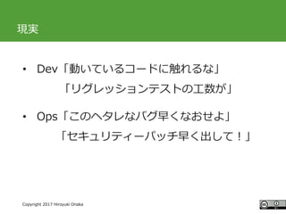#ccc_g11
Copyright 2017 Hiroyuki Onaka
現実
• Dev「動いているコードに触れるな」
「リグレッションテストの工数が」
• Ops「このヘタレなバグ早くなおせよ」
「セキュリティーパッチ早く出して！」
 
