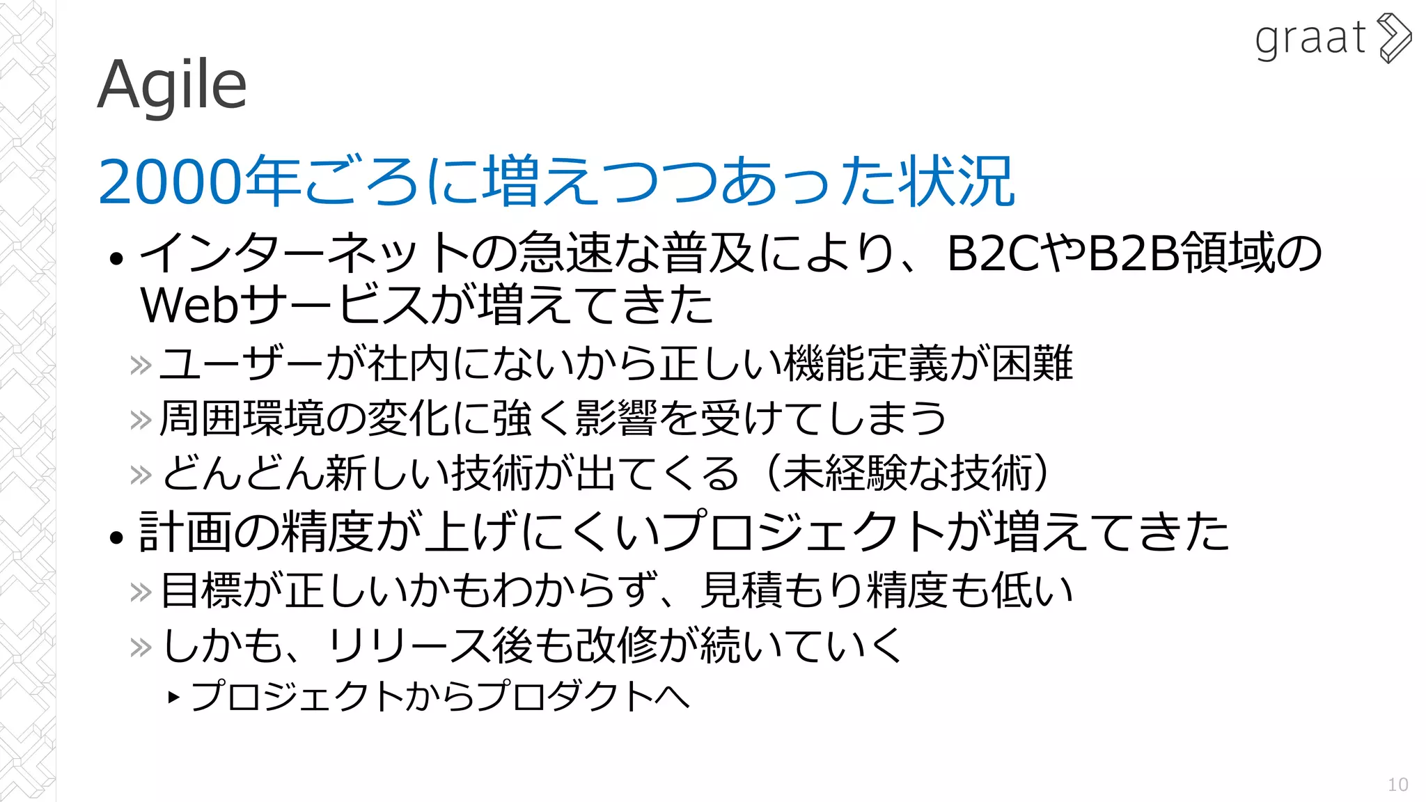 Agile
2000年ごろに増えつつあった状況
• インターネットの急速な普及により、B2CやB2B領域の
Webサービスが増えてきた
»ユーザーが社内にないから正しい機能定義が困難
»周囲環境の変化に強く影響を受けてしまう
»どんどん新しい技術が出てくる（未経験な技術）
• 計画の精度が上げにくいプロジェクトが増えてきた
»⽬標が正しいかもわからず、⾒積もり精度も低い
»しかも、リリース後も改修が続いていく
▸プロジェクトからプロダクトへ
10
 